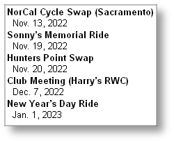 NorCal Cycle Swap (Sacramento)
  Nov. 13, 2022
Sonny’s Memorial Ride
  Nov. 19, 2022
Hunters Point Swap
  Nov. 20, 2022
Club Meeting (Harry’s RWC)
  Dec. 7, 2022
New Year’s Day Ride
  Jan. 1, 2023