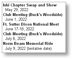 Ishi Chapter Swap and Show
  May 29, 2022
Club Meeting (Buck’s Woodside)
  June 1, 2022
Ft. Sutter Dixon National Meet
  June 17-18, 2022
Club Meeting (Buck’s Woodside)
  July 6, 2022
Norm Beam Memorial Ride
  July 9, 2022 (tentative date)
